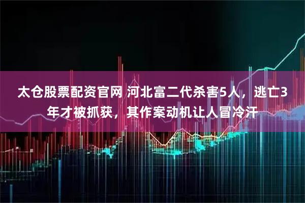 太仓股票配资官网 河北富二代杀害5人，逃亡3年才被抓获，其作案动机让人冒冷汗