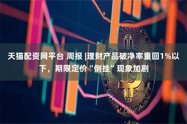 天猫配资网平台 周报 |理财产品破净率重回1%以下，期限定价“倒挂”现象加剧