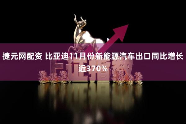 捷元网配资 比亚迪11月份新能源汽车出口同比增长近370%