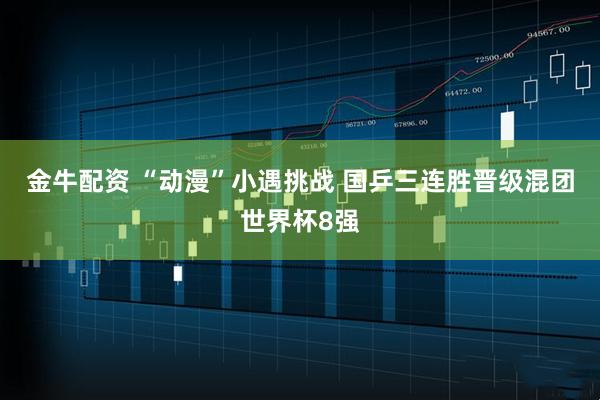 金牛配资 “动漫”小遇挑战 国乒三连胜晋级混团世界杯8强