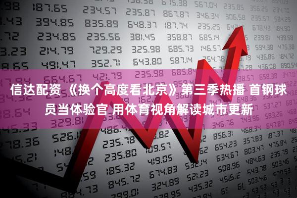 信达配资 《换个高度看北京》第三季热播 首钢球员当体验官 用体育视角解读城市更新