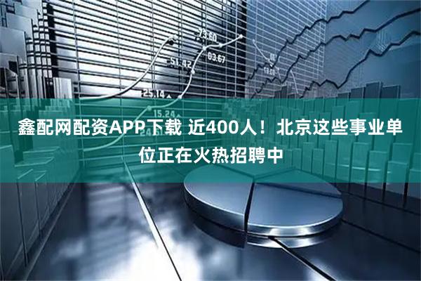 鑫配网配资APP下载 近400人！北京这些事业单位正在火热招聘中