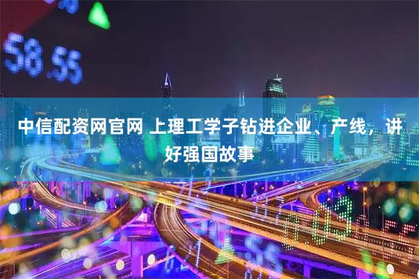 中信配资网官网 上理工学子钻进企业、产线，讲好强国故事