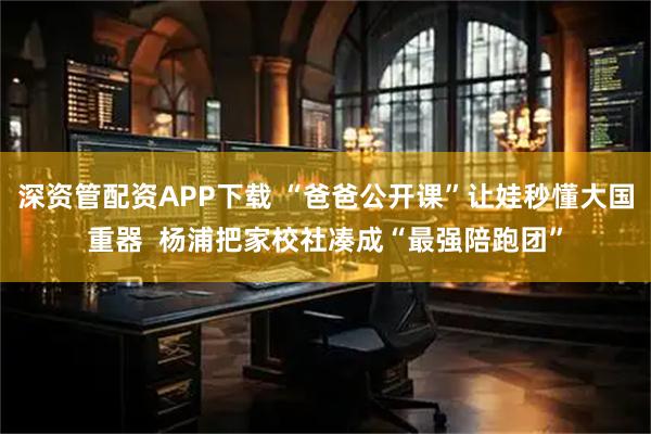 深资管配资APP下载 “爸爸公开课”让娃秒懂大国重器  杨浦把家校社凑成“最强陪跑团”