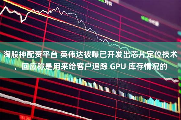 淘股神配资平台 英伟达被曝已开发出芯片定位技术，回应称是用来给客户追踪 GPU 库存情况的