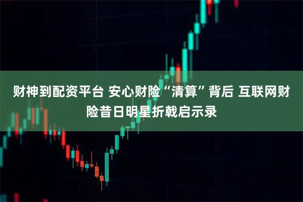 财神到配资平台 安心财险“清算”背后 互联网财险昔日明星折戟启示录