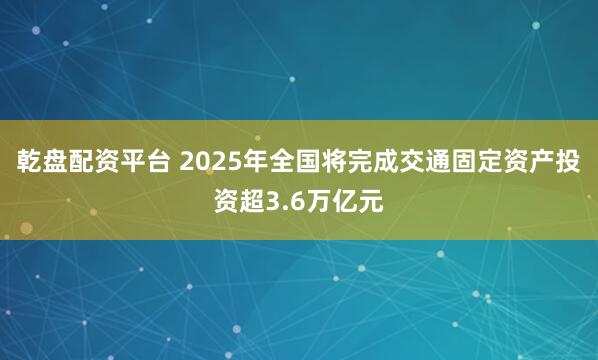 乾盘配资平台 2025年全国将完成交通固定资产投资超3.6万亿元