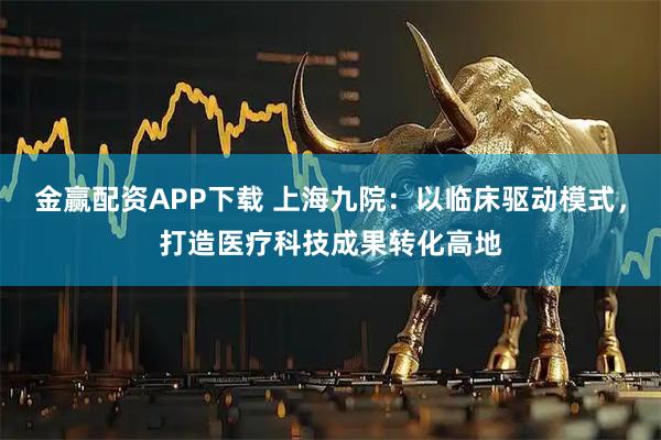 金赢配资APP下载 上海九院：以临床驱动模式，打造医疗科技成果转化高地