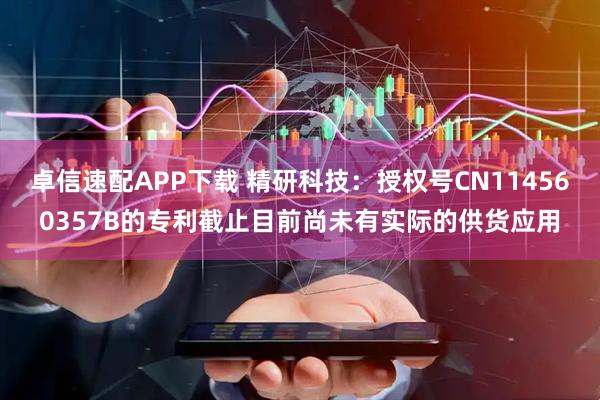 卓信速配APP下载 精研科技：授权号CN114560357B的专利截止目前尚未有实际的供货应用