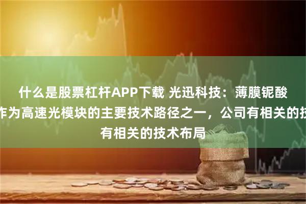什么是股票杠杆APP下载 光迅科技：薄膜铌酸锂技术作为高速光模块的主要技术路径之一，公司有相关的技术布局