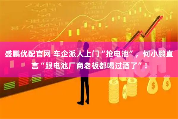 盛鹏优配官网 车企派人上门“抢电池”，何小鹏直言“跟电池厂商老板都喝过酒了”！