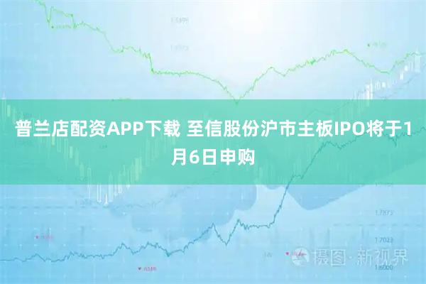 普兰店配资APP下载 至信股份沪市主板IPO将于1月6日申购