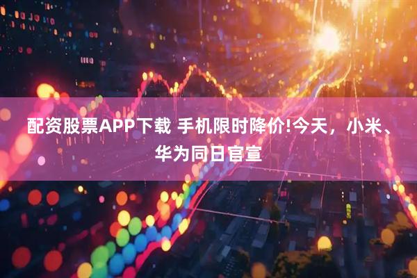配资股票APP下载 手机限时降价!今天，小米、华为同日官宣