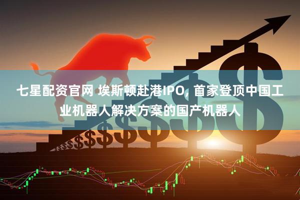 七星配资官网 埃斯顿赴港IPO, 首家登顶中国工业机器人解决方案的国产机器人