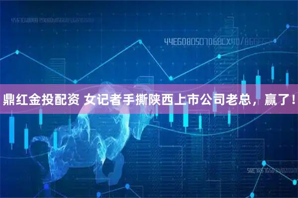 鼎红金投配资 女记者手撕陕西上市公司老总，赢了！