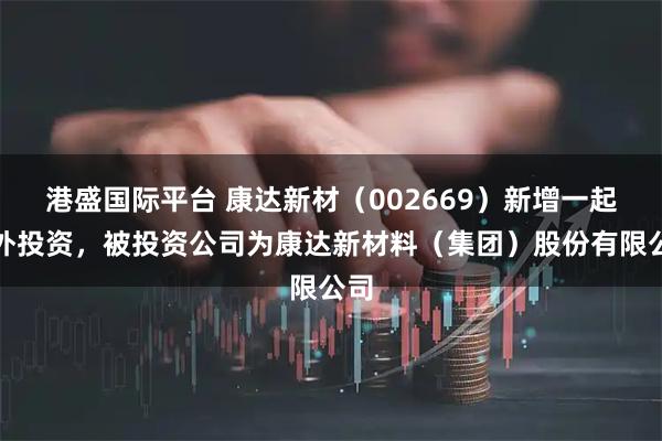 港盛国际平台 康达新材（002669）新增一起对外投资，被投资公司为康达新材料（集团）股份有限公司