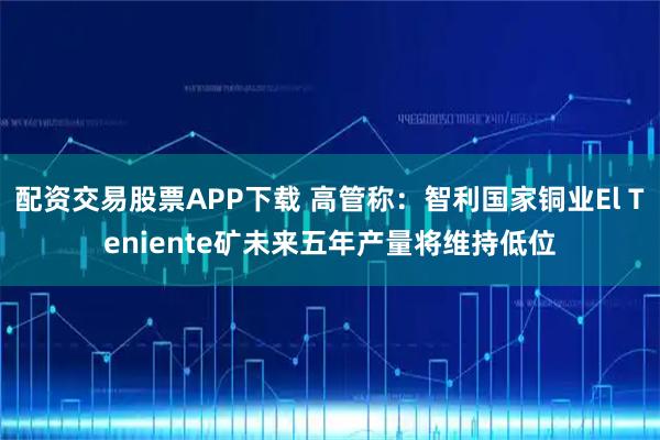 配资交易股票APP下载 高管称：智利国家铜业El Teniente矿未来五年产量将维持低位