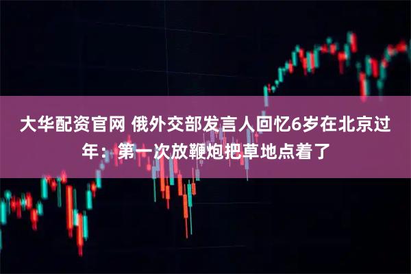 大华配资官网 俄外交部发言人回忆6岁在北京过年：第一次放鞭炮把草地点着了