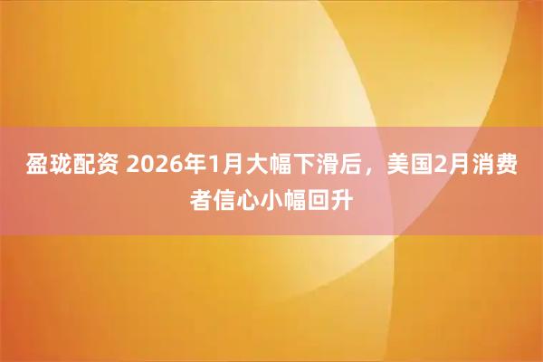 盈珑配资 2026年1月大幅下滑后，美国2月消费者信心小幅回升