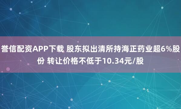 誉信配资APP下载 股东拟出清所持海正药业超6%股份 转让价格不低于10.34元/股