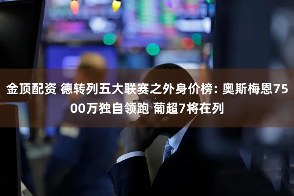 金顶配资 德转列五大联赛之外身价榜: 奥斯梅恩7500万独自领跑 葡超7将在列