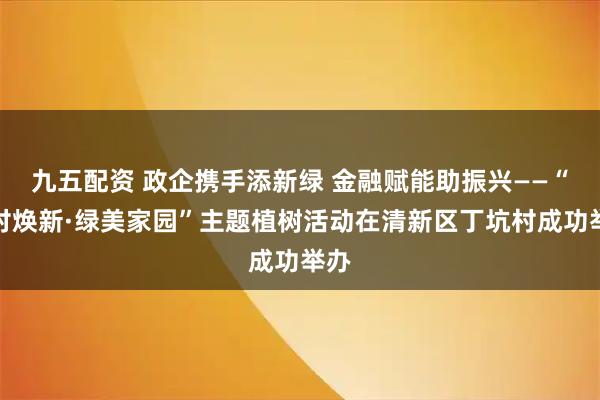 九五配资 政企携手添新绿 金融赋能助振兴——“万村焕新·绿美家园”主题植树活动在清新区丁坑村成功举办