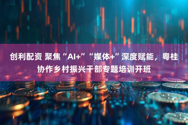 创利配资 聚焦“AI+”“媒体+”深度赋能，粤桂协作乡村振兴干部专题培训开班